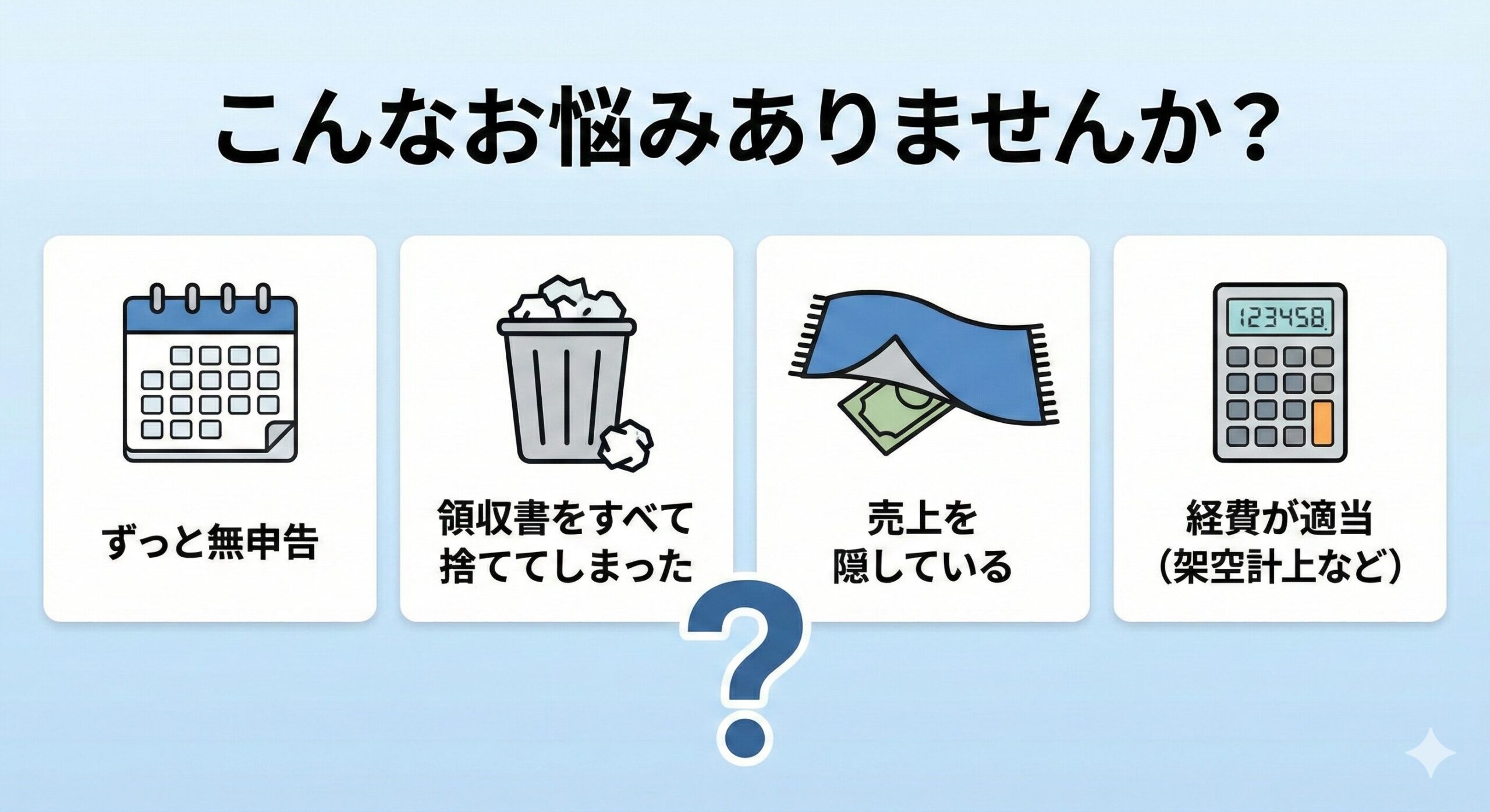 こんなお悩みありませんか？：ずっと無申告、領収書を捨てた、売上を隠している、経費が適当